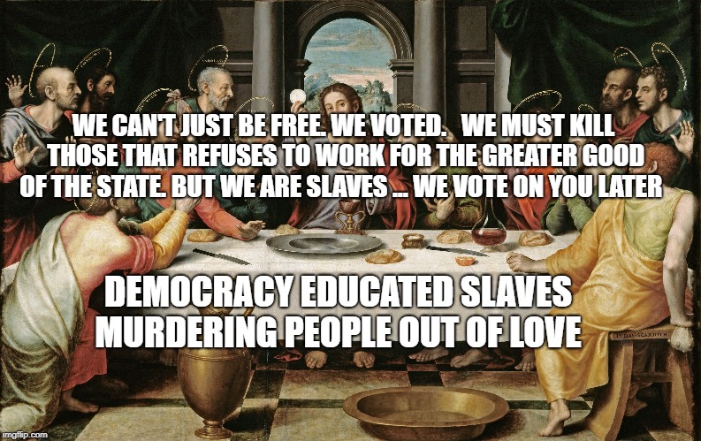 last supper jesus | WE CAN'T JUST BE FREE.
WE VOTED.   WE MUST KILL THOSE THAT REFUSES TO WORK FOR THE GREATER GOOD OF THE STATE. BUT WE ARE SLAVES ... WE VOTE ON YOU LATER; DEMOCRACY EDUCATED SLAVES MURDERING PEOPLE OUT OF LOVE | image tagged in last supper jesus | made w/ Imgflip meme maker