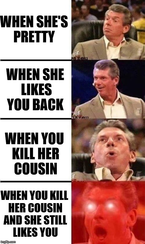 Vince McMahon Reaction w/Glowing Eyes | WHEN SHE'S PRETTY; WHEN SHE LIKES YOU BACK; WHEN YOU KILL HER COUSIN; WHEN YOU KILL HER COUSIN AND SHE STILL LIKES YOU | image tagged in vince mcmahon reaction w/glowing eyes | made w/ Imgflip meme maker