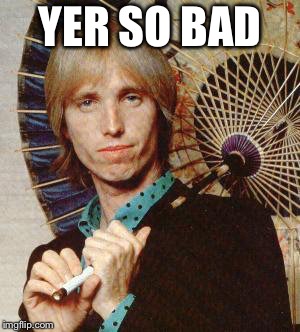 Yer so bad tom petty  | YER SO BAD | image tagged in yer so bad tom petty | made w/ Imgflip meme maker