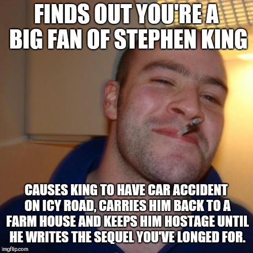 Good Guy Greg | FINDS OUT YOU'RE A BIG FAN OF STEPHEN KING; CAUSES KING TO HAVE CAR ACCIDENT ON ICY ROAD, CARRIES HIM BACK TO A FARM HOUSE AND KEEPS HIM HOSTAGE UNTIL HE WRITES THE SEQUEL YOU'VE LONGED FOR. | image tagged in memes,good guy greg,stephen king | made w/ Imgflip meme maker