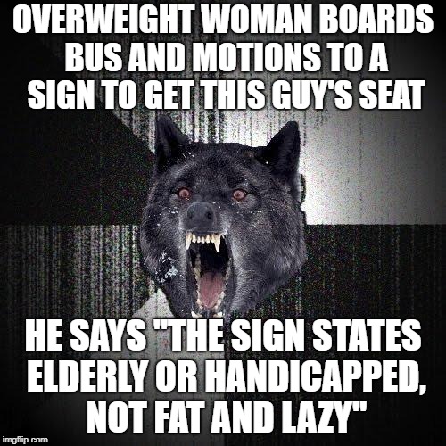 Insanity Wolf | OVERWEIGHT WOMAN BOARDS BUS AND MOTIONS TO A SIGN TO GET THIS GUY'S SEAT; HE SAYS "THE SIGN STATES ELDERLY OR HANDICAPPED, NOT FAT AND LAZY" | image tagged in memes,insanity wolf,AdviceAnimals | made w/ Imgflip meme maker