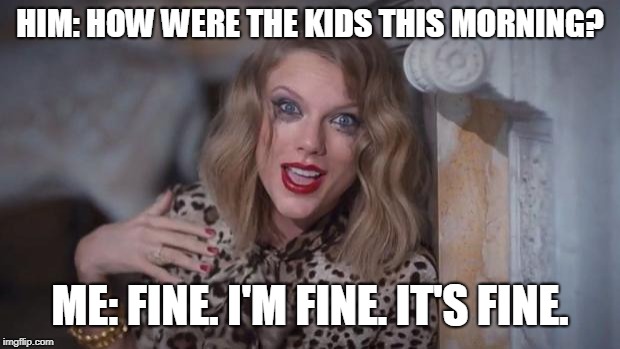 Taylor swift crazy | HIM: HOW WERE THE KIDS THIS MORNING? ME: FINE. I'M FINE. IT'S FINE. | image tagged in taylor swift crazy | made w/ Imgflip meme maker