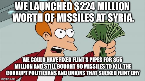 A better plan for Syria, Flint, and America. | WE LAUNCHED $224 MILLION WORTH OF MISSILES AT SYRIA. WE COULD HAVE FIXED FLINT’S PIPES FOR $55 MILLION AND STILL BOUGHT 90 MISSILES TO KILL THE CORRUPT POLITICIANS AND UNIONS THAT SUCKED FLINT DRY | image tagged in shut up and take my money fry,funny memes,flint water,syria,'murica,government corruption | made w/ Imgflip meme maker