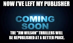 Coming soon | NOW I'VE LEFT MY PUBLISHER; THE "JIM WILSON" THRILLERS WILL BE REPUBLISHED AT A BETTER PRICE. | image tagged in coming soon | made w/ Imgflip meme maker