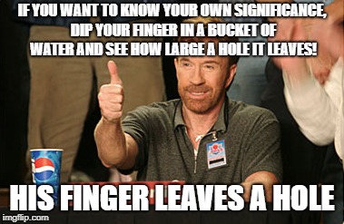 Chuck Norris Approves | IF YOU WANT TO KNOW YOUR OWN SIGNIFICANCE, DIP YOUR FINGER IN A BUCKET OF WATER AND SEE HOW LARGE A HOLE IT LEAVES! HIS FINGER LEAVES A HOLE | image tagged in memes,chuck norris approves,chuck norris | made w/ Imgflip meme maker