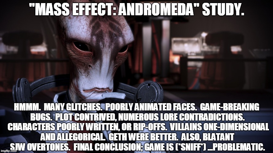 Game Review, Mordin-style. | "MASS EFFECT: ANDROMEDA" STUDY. HMMM.  MANY GLITCHES.  POORLY ANIMATED FACES.  GAME-BREAKING BUGS.  PLOT CONTRIVED, NUMEROUS LORE CONTRADICTIONS.  CHARACTERS POORLY WRITTEN, OR RIP-OFFS.  VILLAINS ONE-DIMENSIONAL AND ALLEGORICAL.  GETH WERE BETTER.  ALSO, BLATANT SJW OVERTONES.  FINAL CONCLUSION; GAME IS (*SNIFF*) ...PROBLEMATIC. | image tagged in mordin solus mass effect,mass effect andromeda,review,memes,sci-fi | made w/ Imgflip meme maker