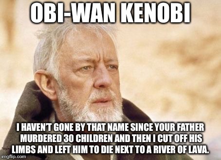 Obi Wan Kenobi | OBI-WAN KENOBI; I HAVEN’T GONE BY THAT NAME SINCE YOUR FATHER MURDERED 30 CHILDREN AND THEN I CUT OFF HIS LIMBS AND LEFT HIM TO DIE NEXT TO A RIVER OF LAVA. | image tagged in memes,obi wan kenobi | made w/ Imgflip meme maker