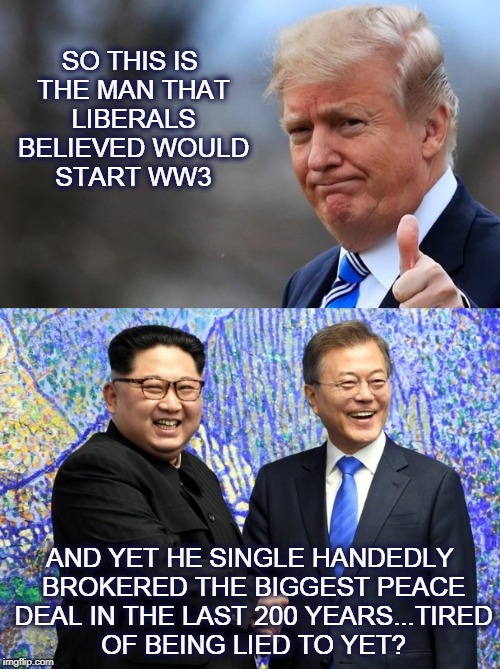 Trump peace | SO THIS IS THE MAN THAT LIBERALS BELIEVED WOULD START WW3; AND YET HE SINGLE HANDEDLY BROKERED THE BIGGEST PEACE DEAL IN THE LAST 200 YEARS...TIRED OF BEING LIED TO YET? | image tagged in trump,peace,kim,korea | made w/ Imgflip meme maker