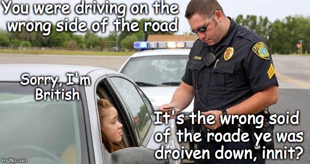 Police | You were driving on the wrong side of the road; Sorry, I'm British; It's the wrong soid of the roade ye was droiven down, innit? | image tagged in police,driving,british,traffic | made w/ Imgflip meme maker