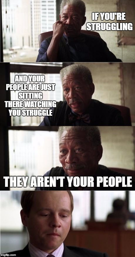 Morgan Freeman Good Luck | IF YOU'RE STRUGGLING; AND YOUR PEOPLE ARE JUST SITTING THERE WATCHING YOU STRUGGLE; THEY AREN'T YOUR PEOPLE | image tagged in memes,morgan freeman good luck,random,stupid people,people | made w/ Imgflip meme maker