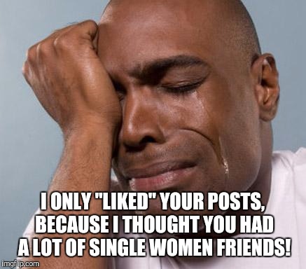 black man crying | I ONLY "LIKED" YOUR POSTS, BECAUSE I THOUGHT YOU HAD A LOT OF SINGLE WOMEN FRIENDS! | image tagged in black man crying | made w/ Imgflip meme maker