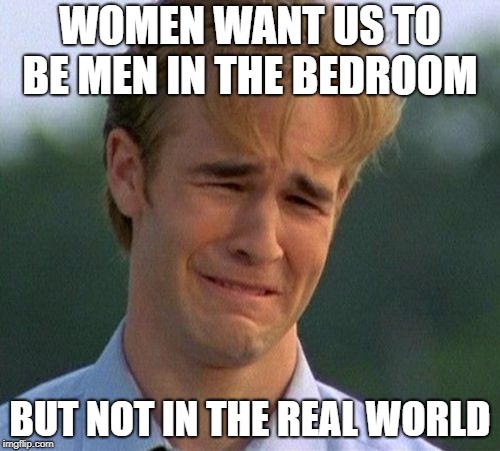 1990s First World Problems | WOMEN WANT US TO BE MEN IN THE BEDROOM; BUT NOT IN THE REAL WORLD | image tagged in memes,1990s first world problems | made w/ Imgflip meme maker