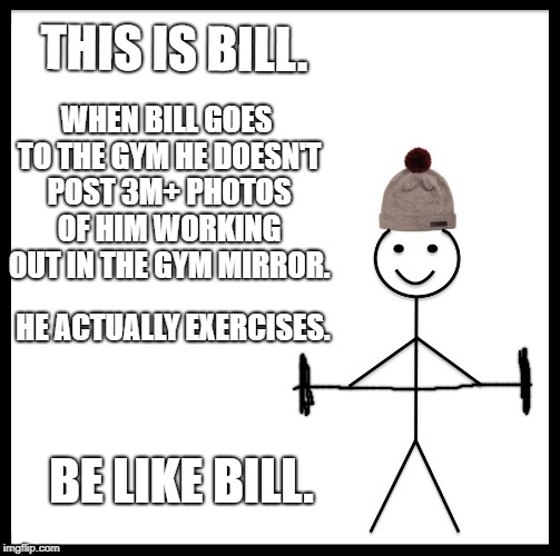 Be Like Bill | THIS IS BILL. WHEN BILL GOES TO THE GYM HE DOESN'T POST 3M+ PHOTOS OF HIM WORKING OUT IN THE GYM MIRROR. HE ACTUALLY EXERCISES. BE LIKE BILL. | image tagged in memes,be like bill | made w/ Imgflip meme maker