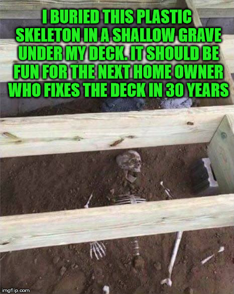 Fun times for all | I BURIED THIS PLASTIC SKELETON IN A SHALLOW GRAVE UNDER MY DECK. IT SHOULD BE FUN FOR THE NEXT HOME OWNER WHO FIXES THE DECK IN 30 YEARS | image tagged in skeleton,joke,memes,funny,sense of humor | made w/ Imgflip meme maker