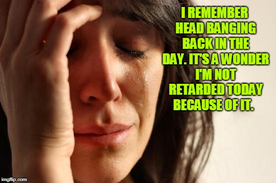 First World Problems Meme | I REMEMBER HEAD BANGING BACK IN THE DAY. IT'S A WONDER I'M NOT RETARDED TODAY BECAUSE OF IT. | image tagged in memes,first world problems | made w/ Imgflip meme maker
