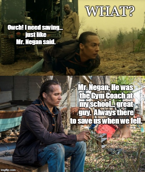 Walking Dead Fear Negan | WHAT? Owch! I need saving... just like Mr. Negan said. Mr. Negan; He was the Gym Coach at my school... great guy.  Always there to save us when we fell. | image tagged in the walking dead,fear the walking dead,negan,funny | made w/ Imgflip meme maker