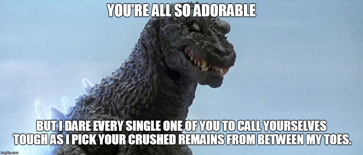 YOU'RE ALL SO ADORABLE BUT I DARE EVERY SINGLE ONE OF YOU TO CALL YOURSELVES TOUGH AS I PICK YOUR CRUSHED REMAINS FROM BETWEEN MY TOES. | made w/ Imgflip meme maker