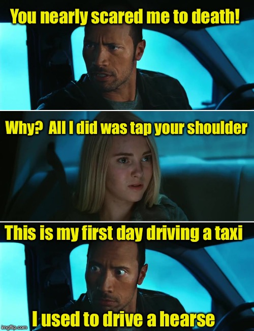 Startled taxi driver  | You nearly scared me to death! Why?  All I did was tap your shoulder; This is my first day driving a taxi; I used to drive a hearse | image tagged in rock driving night,memes,taxi,taxi driver,scared | made w/ Imgflip meme maker