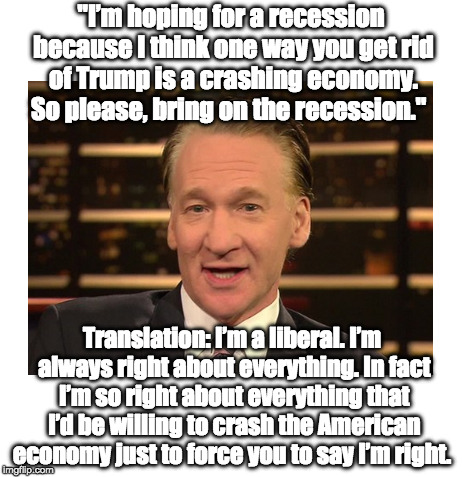 Bill Maher Wants Recession | "I’m hoping for a recession because I think one way you get rid of Trump is a crashing economy. So please, bring on the recession."; Translation: I’m a liberal. I’m always right about everything. In fact I’m so right about everything that I’d be willing to crash the American economy just to force you to say I’m right. | image tagged in liberals,liberal logic,bill maher,trump | made w/ Imgflip meme maker