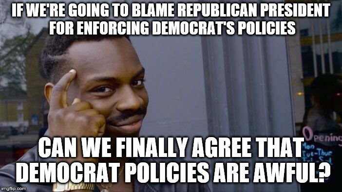 Democrat policies | IF WE'RE GOING TO BLAME REPUBLICAN PRESIDENT FOR ENFORCING DEMOCRAT'S POLICIES; CAN WE FINALLY AGREE THAT DEMOCRAT POLICIES ARE AWFUL? | image tagged in memes,roll safe think about it,democrats,policy,blame,immigration | made w/ Imgflip meme maker