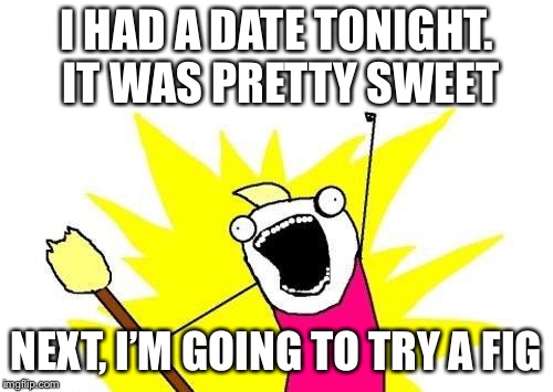 I had a date tonight. It was pretty sweet.. | I HAD A DATE TONIGHT. IT WAS PRETTY SWEET; NEXT, I’M GOING TO TRY A FIG | image tagged in memes,x all the y,date | made w/ Imgflip meme maker