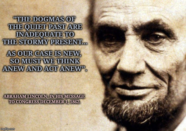 Abraham Lincoln Said | "THE DOGMAS OF THE QUIET PAST ARE INADEQUATE TO THE STORMY PRESENT... AS OUR CASE IS NEW, SO MUST WE THINK ANEW AND ACT ANEW". ABRAHAM LINCOLN, IN HIS MESSAGE TO CONGRESS DECEMBER 1, 1862. | image tagged in abraham lincoln,lincoln,integrity,second amendment,government corruption,trump is an asshole | made w/ Imgflip meme maker