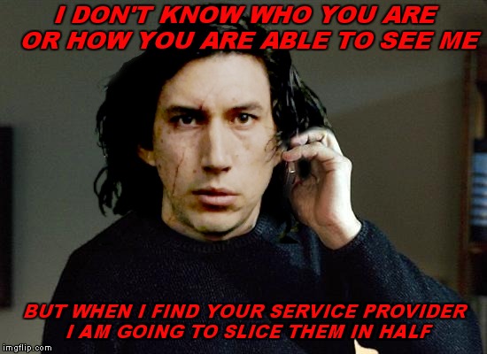 His privacy was taken by force... | I DON'T KNOW WHO YOU ARE OR HOW YOU ARE ABLE TO SEE ME; BUT WHEN I FIND YOUR SERVICE PROVIDER I AM GOING TO SLICE THEM IN HALF | image tagged in kylo ren,taken,privacy,original meme,memestrocity | made w/ Imgflip meme maker