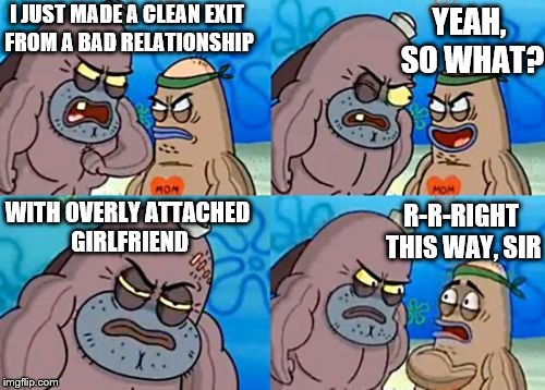 Unfathomably tough. | I JUST MADE A CLEAN EXIT FROM A BAD RELATIONSHIP; YEAH, SO WHAT? R-R-RIGHT THIS WAY, SIR; WITH OVERLY ATTACHED GIRLFRIEND | image tagged in memes,how tough are you,funny,phunny,overly attached girlfriend | made w/ Imgflip meme maker