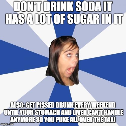 Annoying Facebook Girl Meme | DON'T DRINK SODA IT HAS A LOT OF SUGAR IN IT; ALSO: GET PISSED DRUNK EVERY WEEKEND UNTIL YOUR STOMACH AND LIVER CAN'T HANDLE ANYMORE SO YOU PUKE ALL OVER THE TAXI | image tagged in memes,annoying facebook girl | made w/ Imgflip meme maker