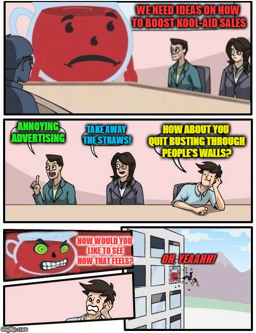 Kool-Aid Board Meeting | WE NEED IDEAS ON HOW TO BOOST KOOL-AID SALES; ANNOYING ADVERTISING; HOW ABOUT YOU QUIT BUSTING THROUGH PEOPLE'S WALLS? TAKE AWAY THE STRAWS! HOW WOULD YOU LIKE TO SEE HOW THAT FEELS? OH, YEAAHH! | image tagged in funny memes,kool-aid,kool aid man,boardroom meeting suggestion,drinks | made w/ Imgflip meme maker