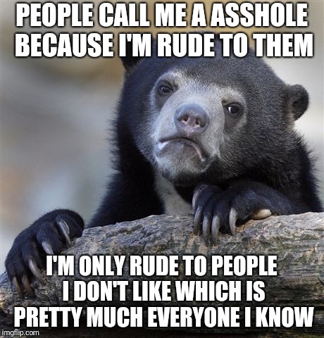 Confession Bear | PEOPLE CALL ME A ASSHOLE BECAUSE I'M RUDE TO THEM; I'M ONLY RUDE TO PEOPLE I DON'T LIKE WHICH IS PRETTY MUCH EVERYONE I KNOW | image tagged in memes,confession bear | made w/ Imgflip meme maker