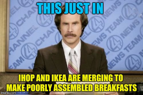 Ron Burgundy | THIS JUST IN; IHOP AND IKEA ARE MERGING TO MAKE POORLY ASSEMBLED BREAKFASTS | image tagged in memes,ron burgundy,ihop,ikea,breakfast,breaking news | made w/ Imgflip meme maker
