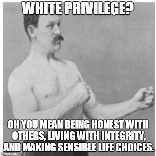 Who knows? Do these consistently, and you may just find you're afforded the "privilege"(s) you imagine only others are. (̶◉͛‿◉̶) | WHITE PRIVILEGE? OH YOU MEAN BEING HONEST WITH OTHERS, LIVING WITH INTEGRITY, AND MAKING SENSIBLE LIFE CHOICES. | image tagged in memes,overly manly man,white privilege,myth,reality check,pink fluffy unicorns dancing on rainbows | made w/ Imgflip meme maker