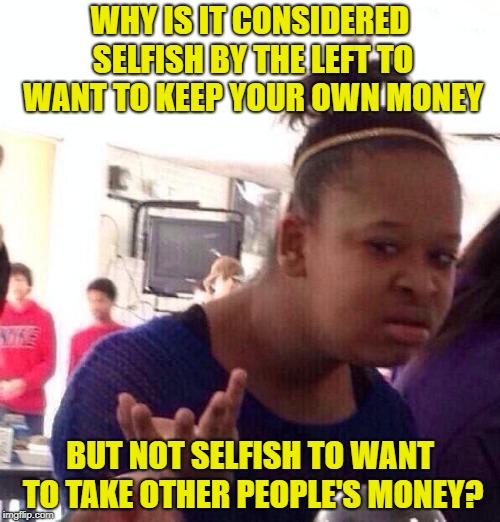 Socialism in a nutshell. | WHY IS IT CONSIDERED SELFISH BY THE LEFT TO WANT TO KEEP YOUR OWN MONEY; BUT NOT SELFISH TO WANT TO TAKE OTHER PEOPLE'S MONEY? | image tagged in memes,black girl wat,socialism | made w/ Imgflip meme maker