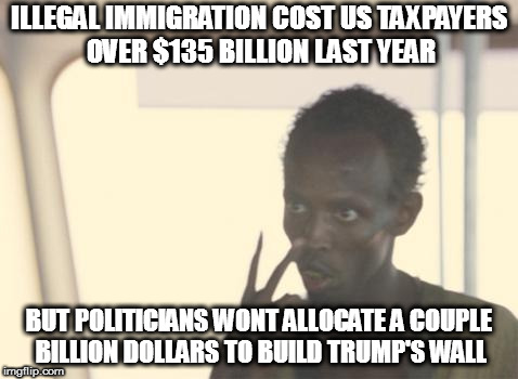 I'm The Captain Now | ILLEGAL IMMIGRATION COST US TAXPAYERS OVER $135 BILLION LAST YEAR; BUT POLITICIANS WONT ALLOCATE A COUPLE BILLION DOLLARS TO BUILD TRUMP'S WALL | image tagged in memes,i'm the captain now,donald trump,maga,build that wall | made w/ Imgflip meme maker