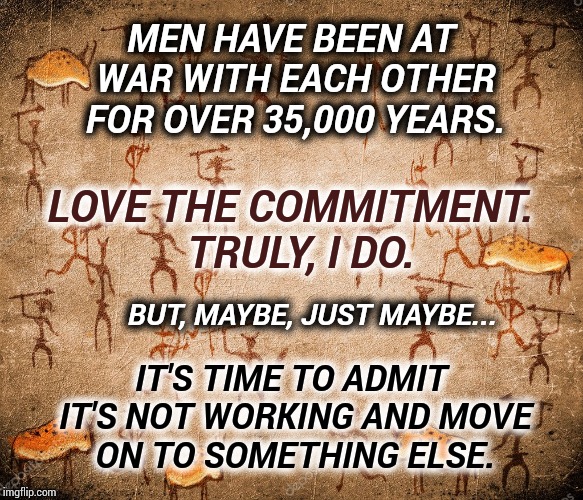 Time To Move Forward | MEN HAVE BEEN AT WAR WITH EACH OTHER FOR OVER 35,000 YEARS. LOVE THE COMMITMENT.  TRULY, I DO. BUT, MAYBE, JUST MAYBE... IT'S TIME TO ADMIT IT'S NOT WORKING AND MOVE ON TO SOMETHING ELSE. | image tagged in war,memes,meme,dumbasses,special kind of stupid,human stupidity | made w/ Imgflip meme maker