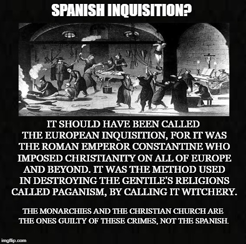 Constantine the Dictator | SPANISH INQUISITION? IT SHOULD HAVE BEEN CALLED THE EUROPEAN INQUISITION, FOR IT WAS THE ROMAN EMPEROR CONSTANTINE WHO IMPOSED CHRISTIANITY ON ALL OF EUROPE AND BEYOND. IT WAS THE METHOD USED IN DESTROYING THE GENTILE'S RELIGIONS CALLED PAGANISM, BY CALLING IT WITCHERY. THE MONARCHIES AND THE CHRISTIAN CHURCH ARE THE ONES GUILTY OF THESE CRIMES, NOT THE SPANISH. | image tagged in spanish inquisition,romans,paganism,witchcraft,monarchy,christianity | made w/ Imgflip meme maker