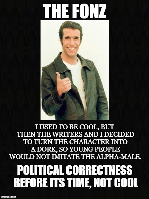 Dorkification  | THE FONZ; I USED TO BE COOL, BUT THEN THE WRITERS AND I DECIDED TO TURN THE CHARACTER INTO A DORK, SO YOUNG PEOPLE WOULD NOT IMITATE THE ALPHA-MALE. POLITICAL CORRECTNESS BEFORE ITS TIME, NOT COOL | image tagged in the fonz,cool,50's biker,charisma,tough guy,dork | made w/ Imgflip meme maker
