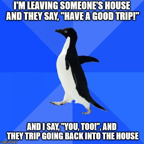 Socially Awkward Penguin | I'M LEAVING SOMEONE'S HOUSE AND THEY SAY, "HAVE A GOOD TRIP!"; AND I SAY, "YOU, TOO!", AND THEY TRIP GOING BACK INTO THE HOUSE | image tagged in memes,socially awkward penguin | made w/ Imgflip meme maker