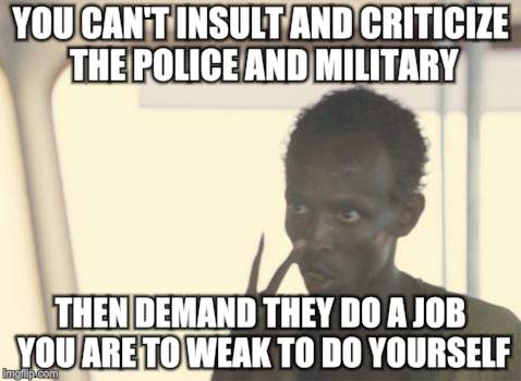 I'm The Captain Now | YOU CAN'T INSULT AND CRITICIZE THE POLICE AND MILITARY; THEN DEMAND THEY DO A JOB YOU ARE TO WEAK TO DO YOURSELF | image tagged in memes,i'm the captain now | made w/ Imgflip meme maker