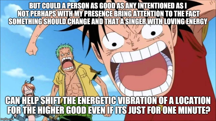 LUFFY SHOUTING | BUT COULD A PERSON AS GOOD AS ANY INTENTIONED AS I NOT PERHAPS WITH MY PRESENCE BRING ATTENTION TO THE FACT SOMETHING SHOULD CHANGE AND THAT A SINGER WITH LOVING ENERGY; CAN HELP SHIFT THE ENERGETIC VIBRATION OF A LOCATION FOR THE HIGHER GOOD EVEN IF ITS JUST FOR ONE MINUTE? | image tagged in luffy shouting | made w/ Imgflip meme maker