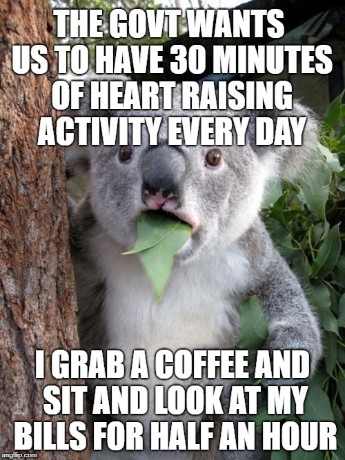 Find Your 30 - get fit Australia | THE GOVT WANTS US TO HAVE 30 MINUTES OF HEART RAISING ACTIVITY EVERY DAY; I GRAB A COFFEE AND SIT AND LOOK AT MY BILLS FOR HALF AN HOUR | image tagged in memes,surprised koala,fitness,bills,money,exercise | made w/ Imgflip meme maker