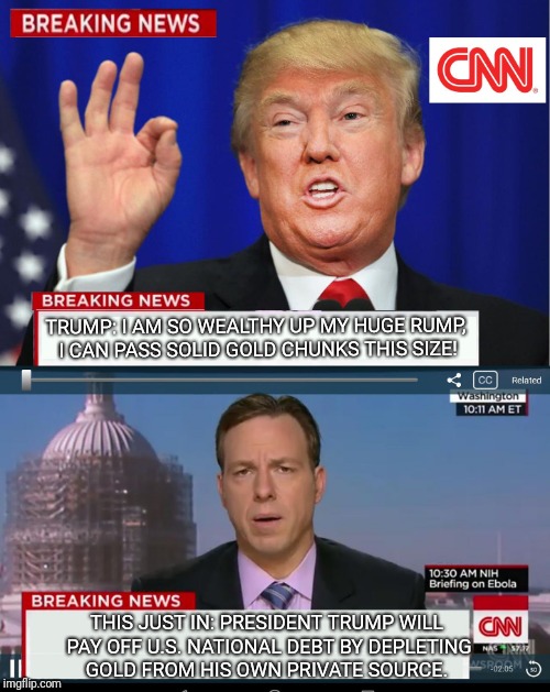 CNN Spins Trump News  | TRUMP: I AM SO WEALTHY UP MY HUGE RUMP, I CAN PASS SOLID GOLD CHUNKS THIS SIZE! THIS JUST IN: PRESIDENT TRUMP WILL PAY OFF U.S. NATIONAL DEBT BY DEPLETING GOLD FROM HIS OWN PRIVATE SOURCE. | image tagged in cnn spins trump news,national debt,gold,cnn fake news,trump huge,memes | made w/ Imgflip meme maker