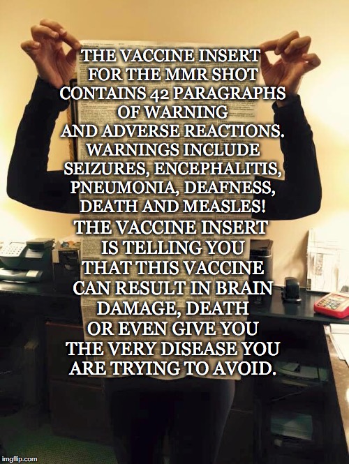 Vaccine Insert Warnings! | THE VACCINE INSERT FOR THE MMR SHOT CONTAINS 42 PARAGRAPHS OF WARNING AND ADVERSE REACTIONS. WARNINGS INCLUDE SEIZURES, ENCEPHALITIS, PNEUMONIA, DEAFNESS, DEATH AND MEASLES! THE VACCINE INSERT IS TELLING YOU THAT THIS VACCINE CAN RESULT IN BRAIN DAMAGE, DEATH OR EVEN GIVE YOU THE VERY DISEASE YOU ARE TRYING TO AVOID. | image tagged in vaccine insert,warning,mmr,vaccines,measles,death | made w/ Imgflip meme maker