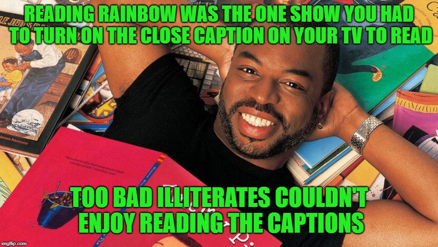 Reading Rainbow | READING RAINBOW WAS THE ONE SHOW YOU HAD TO TURN ON THE CLOSE CAPTION ON YOUR TV TO READ; TOO BAD ILLITERATES COULDN'T ENJOY READING THE CAPTIONS | image tagged in reading rainbow | made w/ Imgflip meme maker