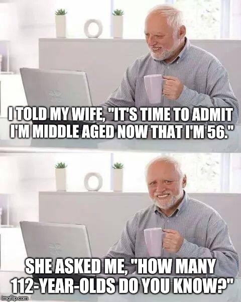 Hard truths... | I TOLD MY WIFE, "IT'S TIME TO ADMIT I'M MIDDLE AGED NOW THAT I'M 56."; SHE ASKED ME, "HOW MANY 112-YEAR-OLDS DO YOU KNOW?" | image tagged in memes,hide the pain harold,husband wife,middle age,getting old | made w/ Imgflip meme maker
