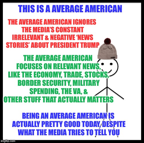 The media is obsessed with focusing on completely irrelvant news stories trying to distract you from the great things he’s doing | THIS IS A AVERAGE AMERICAN; THE AVERAGE AMERICAN IGNORES THE MEDIA’S CONSTANT IRRELEVANT & NEGATIVE ‘NEWS STORIES’ ABOUT PRESIDENT TRUMP; THE AVERAGE AMERICAN FOCUSES ON RELEVANT NEWS, LIKE THE ECONOMY, TRADE, STOCKS, BORDER SECURITY, MILITARY SPENDING, THE VA, & OTHER STUFF THAT ACTUALLY MATTERS; BEING AN AVERAGE AMERICAN IS ACTUALLY PRETTY GOOD TODAY, DESPITE WHAT THE MEDIA TRIES TO TELL YOU | image tagged in memes,be like bill,maga | made w/ Imgflip meme maker