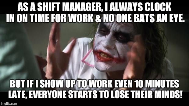 This doesn't happen with the other managers, but because I'm the only punctual one, they expect different from me. | AS A SHIFT MANAGER, I ALWAYS CLOCK IN ON TIME FOR WORK & NO ONE BATS AN EYE. BUT IF I SHOW UP TO WORK EVEN 10 MINUTES LATE, EVERYONE STARTS TO LOSE THEIR MINDS! | image tagged in memes,and everybody loses their minds,work,working | made w/ Imgflip meme maker