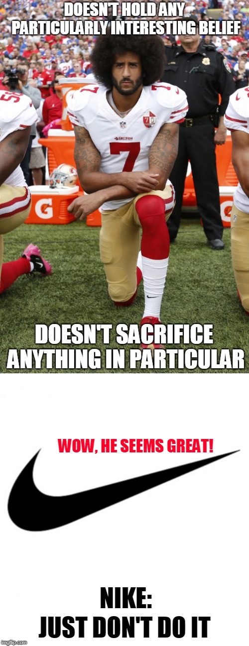 Here's my Colin Kaepernick meme to join in the trend - and I didn't have to sacrifice anything to make it. (^◡^ ) | DOESN'T HOLD ANY PARTICULARLY INTERESTING BELIEF; DOESN'T SACRIFICE ANYTHING IN PARTICULAR; WOW, HE SEEMS GREAT! NIKE:; JUST DON'T DO IT | image tagged in memes,nike,colin kaepernick,bandwagon,trends,believe in something | made w/ Imgflip meme maker