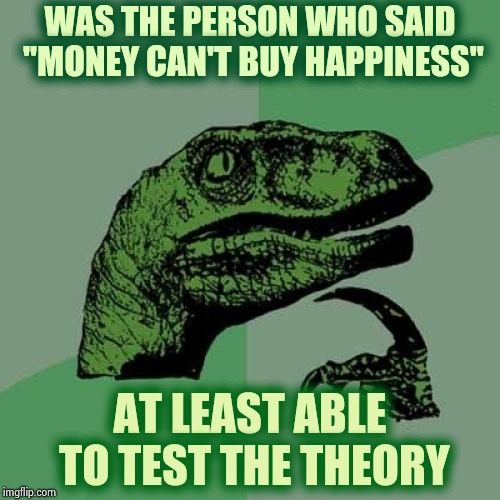 Time is money and it flies ? | WAS THE PERSON WHO SAID "MONEY CAN'T BUY HAPPINESS"; AT LEAST ABLE TO TEST THE THEORY | image tagged in memes,philosoraptor,show me the money,rich people,sad dog,i should buy a boat cat | made w/ Imgflip meme maker